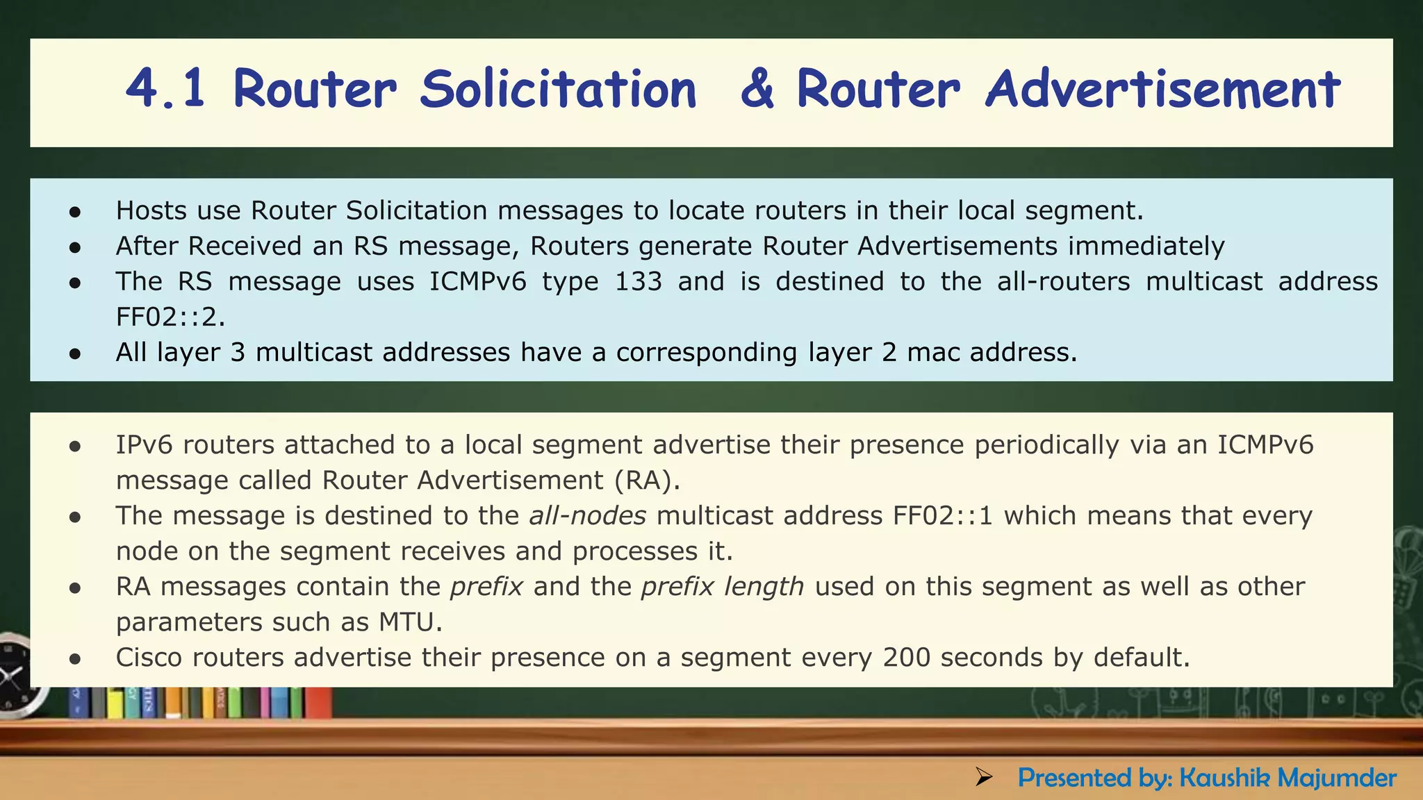 4.1 Router Solicitation & Router Advertisement
● Hosts use Router Solicitation messages to locate routers in their local segment.
● After Received an RS message, Routers generate Router Advertisements immediately
● The RS message uses ICMPv6 type 133 and is destined to the all-routers multicast address
FF02::2.
● All layer 3 multicast addresses have a corresponding layer 2 mac address.
● IPv6 routers attached to a local segment advertise their presence periodically via an ICMPv6
message called Router Advertisement (RA).
● The message is destined to the all-nodes multicast address FF02::1 which means that every
node on the segment receives and processes it.
● RA messages contain the prefix and the prefix length used on this segment as well as other
parameters such as MTU.
● Cisco routers advertise their presence on a segment every 200 seconds by default.
➢ Presented by: Kaushik Majumder
 