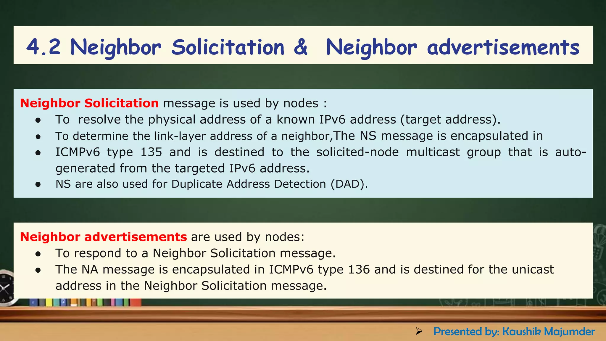 Neighbor Solicitation message is used by nodes :
● To resolve the physical address of a known IPv6 address (target address).
● To determine the link-layer address of a neighbor,The NS message is encapsulated in
● ICMPv6 type 135 and is destined to the solicited-node multicast group that is auto-
generated from the targeted IPv6 address.
● NS are also used for Duplicate Address Detection (DAD).
Neighbor advertisements are used by nodes:
● To respond to a Neighbor Solicitation message.
● The NA message is encapsulated in ICMPv6 type 136 and is destined for the unicast
address in the Neighbor Solicitation message.
4.2 Neighbor Solicitation & Neighbor advertisements
➢ Presented by: Kaushik Majumder
 