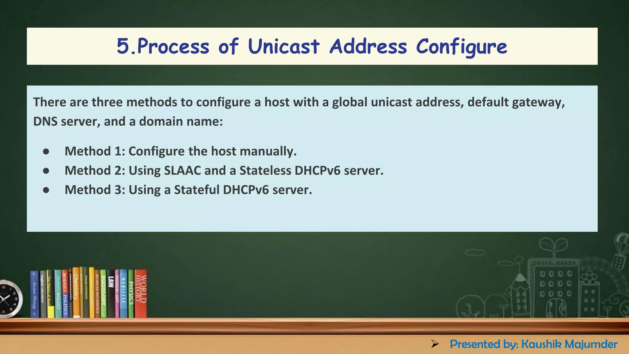 There are three methods to configure a host with a global unicast address, default gateway,
DNS server, and a domain name:
● Method 1: Configure the host manually.
● Method 2: Using SLAAC and a Stateless DHCPv6 server.
● Method 3: Using a Stateful DHCPv6 server.
5.Process of Unicast Address Configure
➢ Presented by: Kaushik Majumder
 