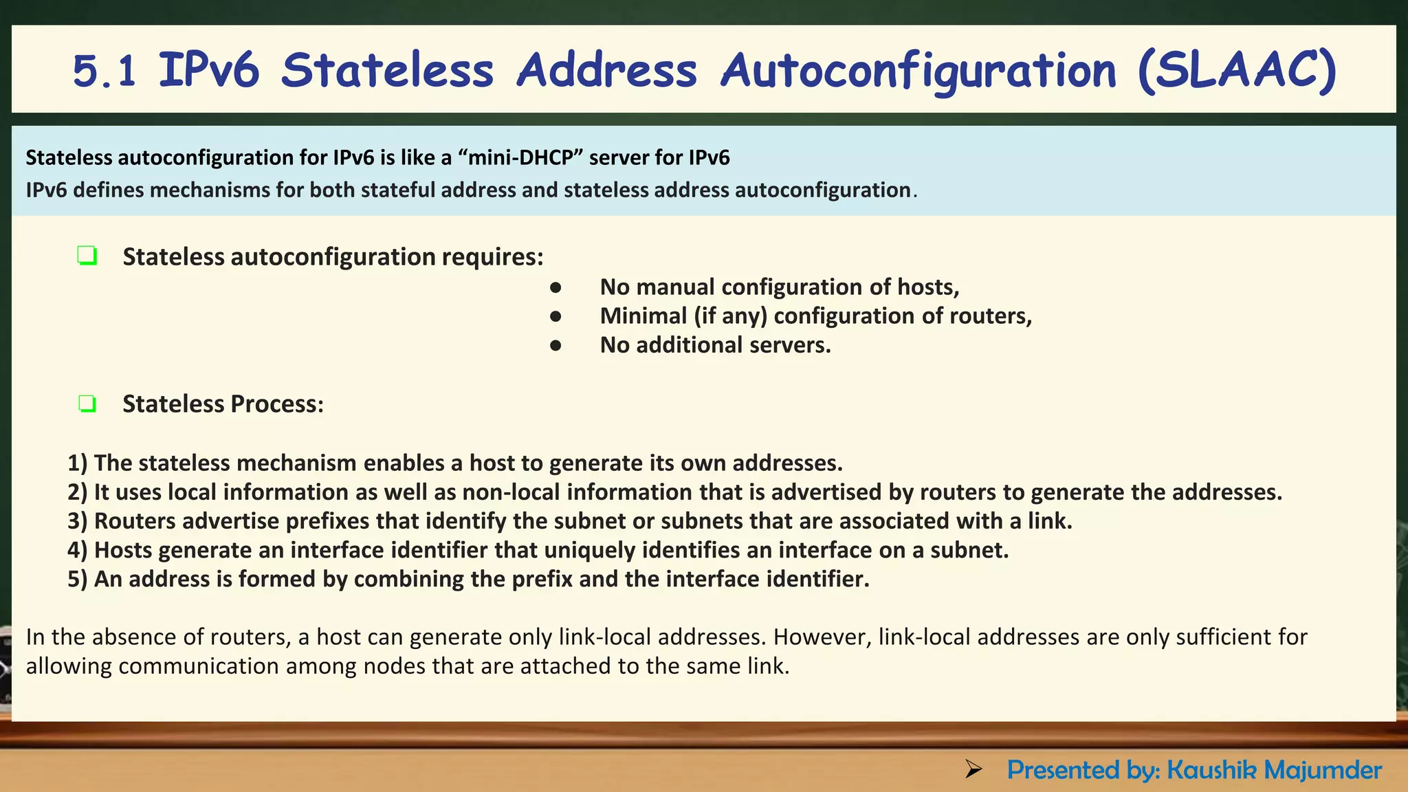 ❏ Stateless autoconfiguration requires:
● No manual configuration of hosts,
● Minimal (if any) configuration of routers,
● No additional servers.
❏ Stateless Process:
1) The stateless mechanism enables a host to generate its own addresses.
2) It uses local information as well as non-local information that is advertised by routers to generate the addresses.
3) Routers advertise prefixes that identify the subnet or subnets that are associated with a link.
4) Hosts generate an interface identifier that uniquely identifies an interface on a subnet.
5) An address is formed by combining the prefix and the interface identifier.
In the absence of routers, a host can generate only link-local addresses. However, link-local addresses are only sufficient for
allowing communication among nodes that are attached to the same link.
Stateless autoconfiguration for IPv6 is like a “mini-DHCP” server for IPv6
IPv6 defines mechanisms for both stateful address and stateless address autoconfiguration.
5.1 IPv6 Stateless Address Autoconfiguration (SLAAC)
➢ Presented by: Kaushik Majumder
 