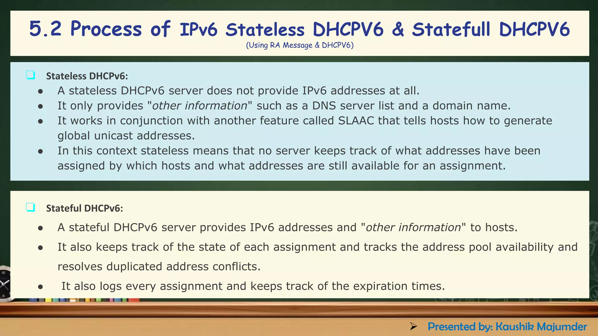 5.2 Process of IPv6 Stateless DHCPV6 & Statefull DHCPV6
(Using RA Message & DHCPV6)
❏ Stateless DHCPv6:
● A stateless DHCPv6 server does not provide IPv6 addresses at all.
● It only provides "other information" such as a DNS server list and a domain name.
● It works in conjunction with another feature called SLAAC that tells hosts how to generate
global unicast addresses.
● In this context stateless means that no server keeps track of what addresses have been
assigned by which hosts and what addresses are still available for an assignment.
❏ Stateful DHCPv6:
● A stateful DHCPv6 server provides IPv6 addresses and "other information" to hosts.
● It also keeps track of the state of each assignment and tracks the address pool availability and
resolves duplicated address conflicts.
● It also logs every assignment and keeps track of the expiration times.
➢ Presented by: Kaushik Majumder
 