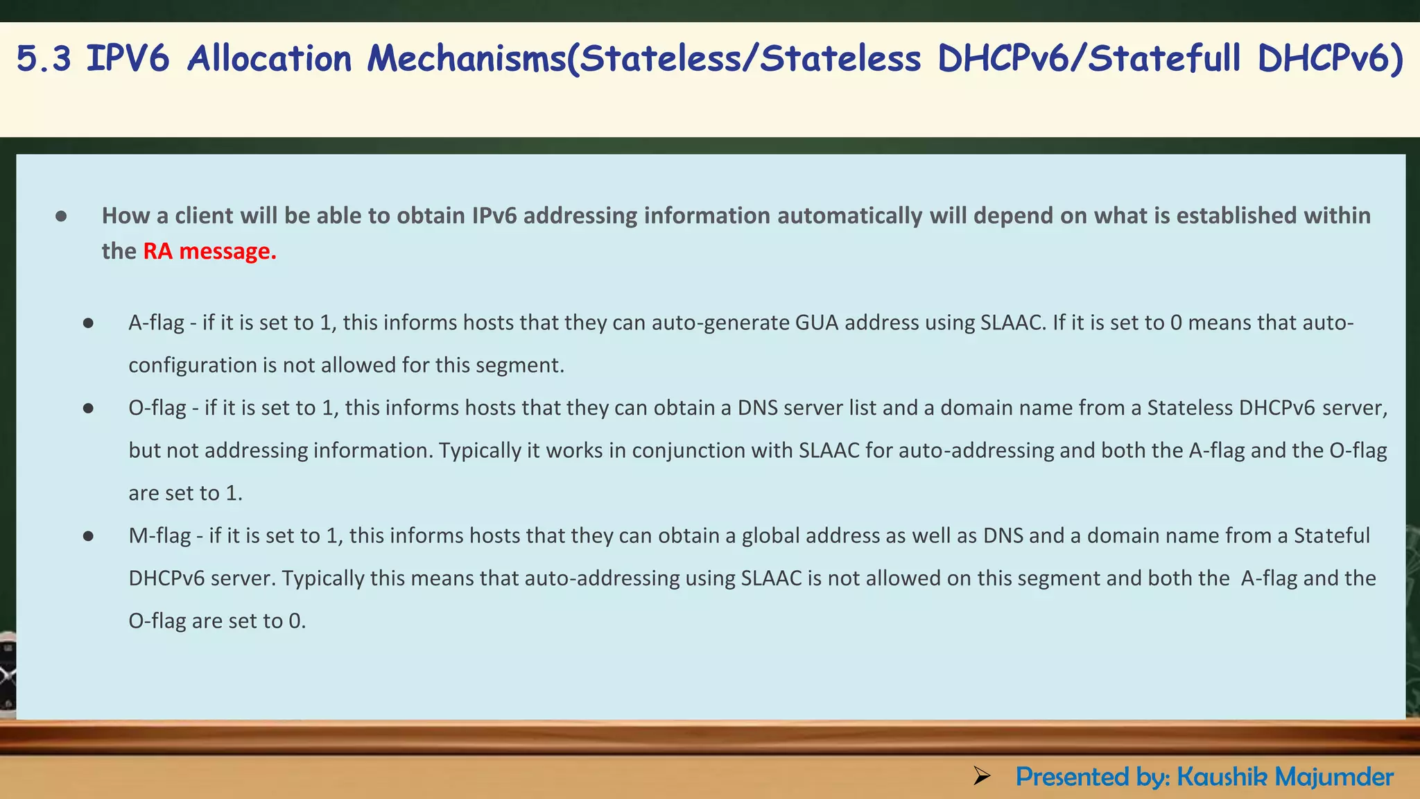 5.3 IPV6 Allocation Mechanisms(Stateless/Stateless DHCPv6/Statefull DHCPv6)
● How a client will be able to obtain IPv6 addressing information automatically will depend on what is established within
the RA message.
● A-flag - if it is set to 1, this informs hosts that they can auto-generate GUA address using SLAAC. If it is set to 0 means that auto-
configuration is not allowed for this segment.
● O-flag - if it is set to 1, this informs hosts that they can obtain a DNS server list and a domain name from a Stateless DHCPv6 server,
but not addressing information. Typically it works in conjunction with SLAAC for auto-addressing and both the A-flag and the O-flag
are set to 1.
● M-flag - if it is set to 1, this informs hosts that they can obtain a global address as well as DNS and a domain name from a Stateful
DHCPv6 server. Typically this means that auto-addressing using SLAAC is not allowed on this segment and both the A-flag and the
O-flag are set to 0.
➢ Presented by: Kaushik Majumder
 
