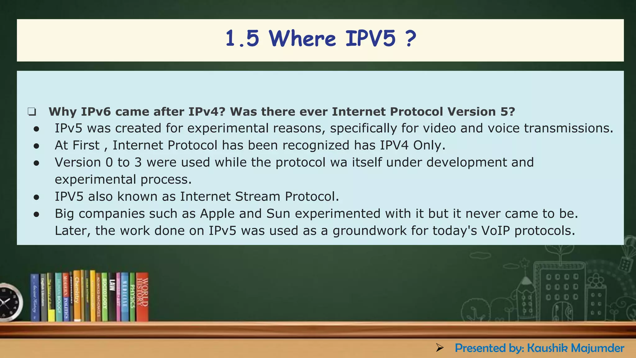 1.5 Where IPV5 ?
❏ Why IPv6 came after IPv4? Was there ever Internet Protocol Version 5?
● IPv5 was created for experimental reasons, specifically for video and voice transmissions.
● At First , Internet Protocol has been recognized has IPV4 Only.
● Version 0 to 3 were used while the protocol wa itself under development and
experimental process.
● IPV5 also known as Internet Stream Protocol.
● Big companies such as Apple and Sun experimented with it but it never came to be.
Later, the work done on IPv5 was used as a groundwork for today's VoIP protocols.
➢ Presented by: Kaushik Majumder
 