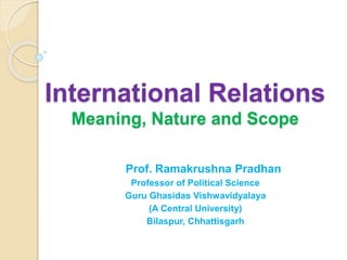 International Relations
Meaning, Nature and Scope
Prof. Ramakrushna Pradhan
Professor of Political Science
Guru Ghasidas Vishwavidyalaya
(A Central University)
Bilaspur, Chhattisgarh
 