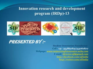 Innovation research and development
program (IRDp)-13
PRESENTED BY :-
Student Innovation Foundation
Cell : +91 - 9548850829/9450608717
Webpage: www.ranjeetsinghinnovator.webs.com
E-mail: director.sif@gmail.com
http://facebook.com/sifindia
http://twitter.com/sifindia
 