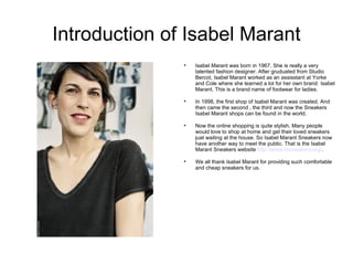 Introduction of Isabel Marant
               
                   Isabel Marant was born in 1967. She is really a very
                   talented fashion designer. After gruduated from Studio
                   Bercot, Isabel Marant worked as an assisstant at Yorke
                   and Cole where she learned a lot for her own brand Isabel
                   Marant. This is a brand name of footwear for ladies.

               
                   In 1998, the first shop of Isabel Marant was created. And
                   then came the second , the third and now the Sneakers
                   Isabel Marant shops can be found in the world.

               
                   Now the online shopping is quite stylish. Many people
                   would love to shop at home and get their loved sneakers
                   juat waiting at the house. So Isabel Marant Sneakers now
                   have another way to meet the public. That is the Isabel
                   Marant Sneakers website http://www.imsneakers.org/.

               
                   We all thank Isabel Marant for providing such comfortable
                   and cheap sneakers for us.
 