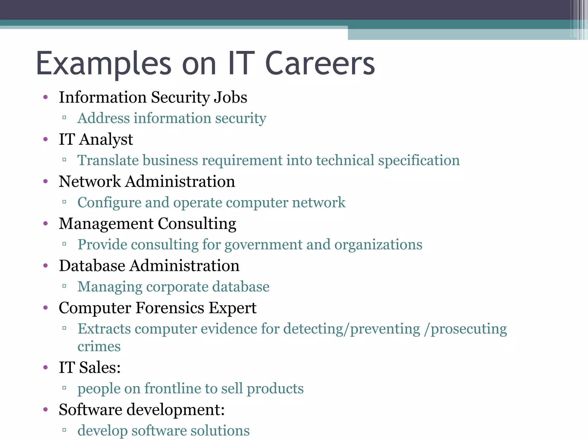 Examples on IT Careers
• Information Security Jobs
▫ Address information security
• IT Analyst
▫ Translate business requirement into technical specification
• Network Administration
▫ Configure and operate computer network
• Management Consulting
▫ Provide consulting for government and organizations
• Database Administration
▫ Managing corporate database
• Computer Forensics Expert
▫ Extracts computer evidence for detecting/preventing /prosecuting
crimes
• IT Sales:
▫ people on frontline to sell products
• Software development:
▫ develop software solutions
 