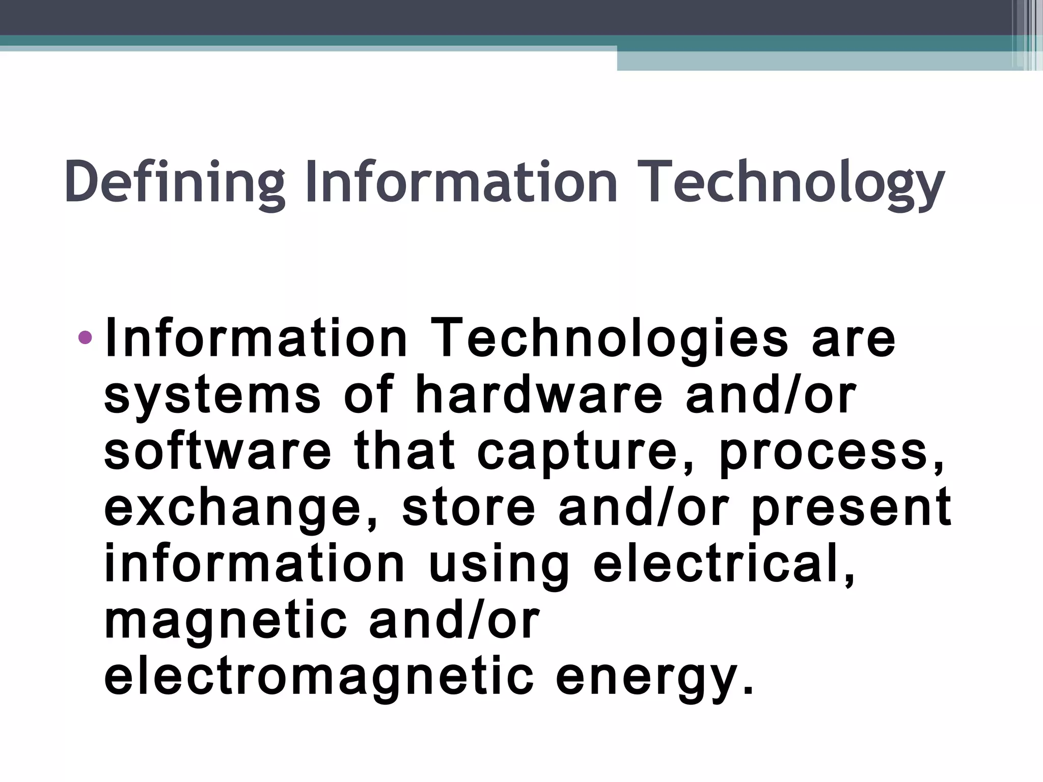 Defining Information Technology
• Information Technologies are
systems of hardware and/or
software that capture, process,
exchange, store and/or present
information using electrical,
magnetic and/or
electromagnetic energy.
 