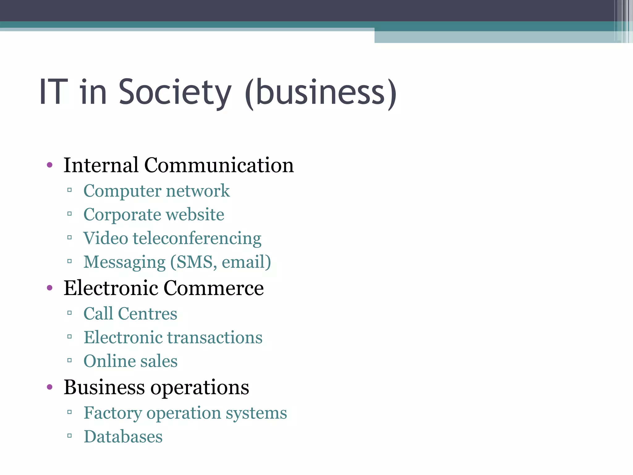 IT in Society (business)
• Internal Communication
▫ Computer network
▫ Corporate website
▫ Video teleconferencing
▫ Messaging (SMS, email)
• Electronic Commerce
▫ Call Centres
▫ Electronic transactions
▫ Online sales
• Business operations
▫ Factory operation systems
▫ Databases
 