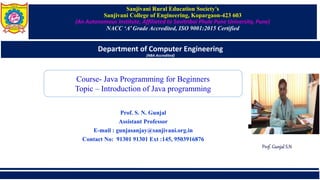 Sanjivani Rural Education Society’s
Sanjivani College of Engineering, Kopargaon-423 603
(An Autonomous Institute, Affiliated to Savitribai Phule Pune University, Pune)
NACC ‘A’ Grade Accredited, ISO 9001:2015 Certified
Department of Computer Engineering
(NBA Accredited)
Prof. S. N. Gunjal
Assistant Professor
E-mail : gunjasanjay@sanjivani.org.in
Contact No: 91301 91301 Ext :145, 9503916876
Course- Java Programming for Beginners
Topic – Introduction of Java programming
Prof. Gunjal S.N
 