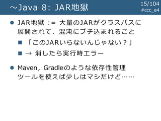 #ccc_e4～Java 8: JAR地獄
 JAR地獄 := 大量のJARがクラスパスに
展開されて、混沌にブチ込まれること
 「このJARいらないんじゃない？」
 → 消したら実行時エラー
 Maven, Gradleのような依存性管理
ツールを使えば少しはマシだけど……
15/104
 