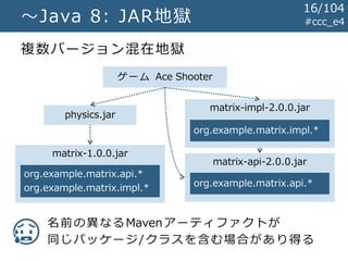 #ccc_e4～Java 8: JAR地獄
複数バージョン混在地獄
ゲーム Ace Shooter
matrix-1.0.0.jar
matrix-impl-2.0.0.jar
matrix-api-2.0.0.jar
physics.jar
名前の異なるMavenアーティファクトが
同じパッケージ/クラスを含む場合があり得る
org.example.matrix.api.*
org.example.matrix.impl.* org.example.matrix.api.*
org.example.matrix.impl.*
😥
16/104
 
