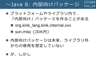 #ccc_e4～Java 8: 内部向けパッケージ
 プラットフォームやライブラリ内で、
「内部向け」パッケージを作ることがある
 org.kink_lang.kink.internal.xxx
 sun.misc (JDK内)
 内部向けパッケージは本来、ライブラリ外
からの使用を想定していない
 が、しかし
17/104
 