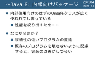 #ccc_e4～Java 8: 内部向けパッケージ
 内部使用向けのはずのUnsafeクラスが広く
使われてしまっている
 性能を絞り出すため……
 なにが問題か？
 移植性の低いプログラムの蔓延
 既存のプログラムを壊さないように配慮
すると、実装の改善がしづらい
20/104
 