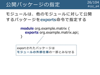 公開パッケージの指定 #ccc_e4
module org.example.matrix {
exports org.example.matrix.api;
}
モジュールは、他のモジュールに対して公開
するパッケージをexports命令で指定する
exportされたパッケージは
モジュールの外部仕様 の一部とみなせる
26/104
 