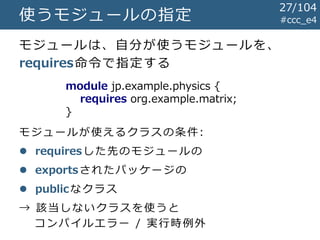 使うモジュールの指定 #ccc_e4
module jp.example.physics {
requires org.example.matrix;
}
モジュールは、自分が使うモジュールを、
requires命令で指定する
モジュールが使えるクラスの条件:
 requiresした先のモジュールの
 exportsされたパッケージの
 publicなクラス
→ 該当しないクラスを使うと
コンパイルエラー / 実行時例外
27/104
 