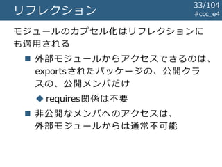 #ccc_e4リフレクション
モジュールのカプセル化はリフレクションに
も適用される
 外部モジュールからアクセスできるのは、
exportsされたパッケージの、公開クラ
スの、公開メンバだけ
 requires関係は不要
 非公開なメンバへのアクセスは、
外部モジュールからは通常不可能
33/104
 