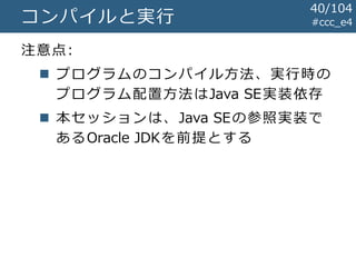 #ccc_e4コンパイルと実行
注意点:
 プログラムのコンパイル方法、実行時の
プログラム配置方法はJava SE実装依存
 本セッションは、Java SEの参照実装で
あるOracle JDKを前提とする
40/104
 