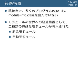 #ccc_e4経過措置
 現時点で、多くのプログラムのJARは、
module-info.classを含んでいない
 モジュールの世界への経過措置として、
二種類の特殊なモジュールが導入された
 無名モジュール
 自動モジュール
46/104
 