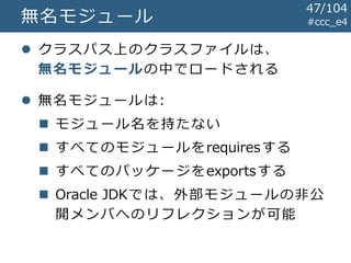 #ccc_e4無名モジュール
 クラスパス上のクラスファイルは、
無名モジュールの中でロードされる
 無名モジュールは:
 モジュール名を持たない
 すべてのモジュールをrequiresする
 すべてのパッケージをexportsする
 Oracle JDKでは、外部モジュールの非公
開メンバへのリフレクションが可能
47/104
 