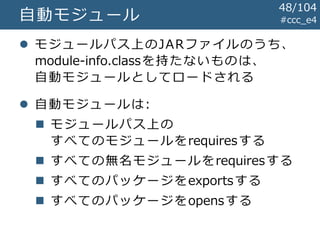 #ccc_e4自動モジュール
 モジュールパス上のJARファイルのうち、
module-info.classを持たないものは、
自動モジュールとしてロードされる
 自動モジュールは:
 モジュールパス上の
すべてのモジュールをrequiresする
 すべての無名モジュールをrequiresする
 すべてのパッケージをexportsする
 すべてのパッケージをopensする
48/104
 