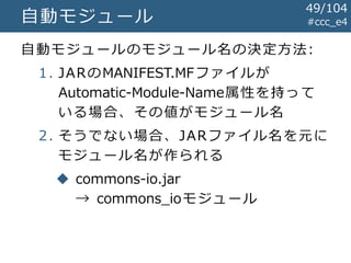 #ccc_e4自動モジュール
自動モジュールのモジュール名の決定方法:
1. JARのMANIFEST.MFファイルが
Automatic-Module-Name属性を持って
いる場合、その値がモジュール名
2. そうでない場合、JARファイル名を元に
モジュール名が作られる
 commons-io.jar
→ commons_ioモジュール
49/104
 