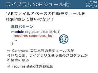 #ccc_e4ライブラリのモジュール化
JARファイル名ベースの自動モジュールを
requiresしてはいけない！
module org.example.matrix {
requires commons_io;
...
}
😥
駄目パターン:
→ Commons IOに本当のモジュール名が
付いたとき、ライブラリを使う側のプログラムが
不整合になる
※ requires staticは許容範囲
53/104
 