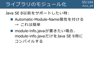 #ccc_e4ライブラリのモジュール化
Java SE 8以前をサポートしたい時:
 Automatic-Module-Name属性を付ける
→ これは簡単
 module-info.javaが書きたい場合、
module-info.javaだけをJava SE 9用に
コンパイルする
55/104
 