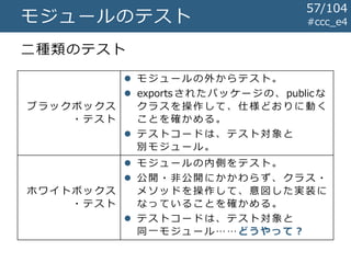 #ccc_e4モジュールのテスト
二種類のテスト
ブ ラ ッ ク ボ ッ ク ス
・テスト
 モ ジ ュ ー ル の 外 か ら テ スト 。
 exportsされたパッケージの、public な
ク ラ ス を 操 作 し て 、 仕 様ど お りに 動 く
ことを確かめる。
 テ ス ト コ ー ド は 、 テ ス ト対 象 と
別 モ ジ ュ ー ル 。
ホ ワ イ ト ボ ッ ク ス
・テスト
 モ ジ ュ ー ル の 内 側 を テ スト 。
 公 開 ・ 非 公 開 に か か わ らず 、 クラ ス ・
メ ソ ッ ド を 操 作 し て 、 意図 し た実 装 に
なっていることを確かめる。
 テ ス ト コ ー ド は 、 テ ス ト対 象 と
同 一 モ ジ ュ ー ル……どうやって？
57/104
 