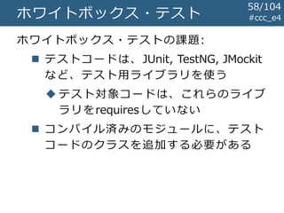 #ccc_e4ホワイトボックス・テスト
ホワイトボックス・テストの課題:
 テストコードは、JUnit, TestNG, JMockit
など、テスト用ライブラリを使う
 テスト対象コードは、これらのライブ
ラリをrequiresしていない
 コンパイル済みのモジュールに、テスト
コードのクラスを追加する必要がある
58/104
 
