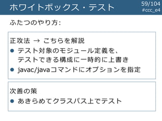 #ccc_e4ホワイトボックス・テスト
ふたつのやり方:
59/104
正攻法 → こちらを解説
 テスト対象のモジュール定義を、
テストできる構成に一時的に上書き
 javac/javaコマンドにオプションを指定
次善の策
 あきらめてクラスパス上でテスト
 