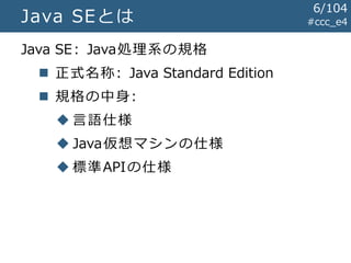 #ccc_e4Java SEとは
Java SE: Java処理系の規格
 正式名称: Java Standard Edition
 規格の中身:
 言語仕様
 Java仮想マシンの仕様
 標準APIの仕様
6/104
 