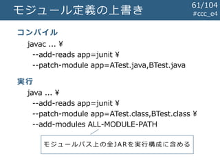 モジュール定義の上書き #ccc_e4
javac ... ¥
--add-reads app=junit ¥
--patch-module app=ATest.java,BTest.java
java ... ¥
--add-reads app=junit ¥
--patch-module app=ATest.class,BTest.class ¥
--add-modules ALL-MODULE-PATH
コンパイル
実行
モ ジ ュ ー ル パ ス 上 の 全JARを実行構成に含める
61/104
 