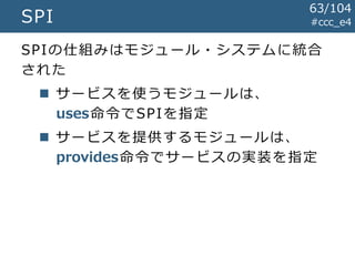 #ccc_e4SPI
SPIの仕組みはモジュール・システムに統合
された
 サービスを使うモジュールは、
uses命令でSPIを指定
 サービスを提供するモジュールは、
provides命令でサービスの実装を指定
63/104
 