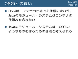 #ccc_e4OSGiとの違い
 OSGiはコンテナの仕組みを仕様に含むが、
Javaのモジュール・システムはコンテナの
仕組みを含まない
 Javaのモジュール・システムは、OSGiの
ようなものを作るための基礎と考えられる
67/104
 