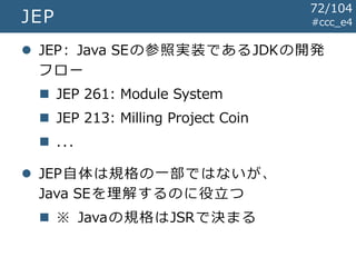 #ccc_e4JEP
 JEP: Java SEの参照実装であるJDKの開発
フロー
 JEP 261: Module System
 JEP 213: Milling Project Coin
 ...
 JEP自体は規格の一部ではないが、
Java SEを理解するのに役立つ
 ※ Javaの規格はJSRで決まる
72/104
 