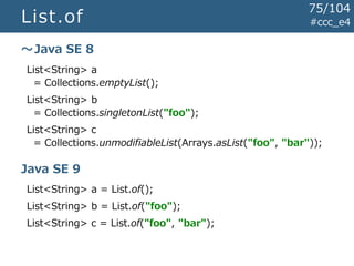 List.of #ccc_e4
List<String> a
= Collections.emptyList();
List<String> b
= Collections.singletonList("foo");
List<String> c
= Collections.unmodifiableList(Arrays.asList("foo", "bar"));
List<String> a = List.of();
List<String> b = List.of("foo");
List<String> c = List.of("foo", "bar");
～Java SE 8
Java SE 9
75/104
 