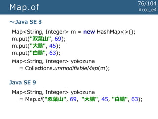 Map.of #ccc_e4
Map<String, Integer> m = new HashMap<>();
m.put("双葉山", 69);
m.put("大鵬", 45);
m.put("白鵬", 63);
Map<String, Integer> yokozuna
= Collections.unmodifiableMap(m);
～Java SE 8
Map<String, Integer> yokozuna
= Map.of("双葉山", 69, "大鵬", 45, "白鵬", 63);
Java SE 9
76/104
 