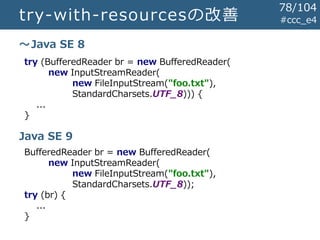 try-with-resourcesの改善 #ccc_e4
try (BufferedReader br = new BufferedReader(
new InputStreamReader(
new FileInputStream("foo.txt"),
StandardCharsets.UTF_8))) {
...
}
～Java SE 8
Java SE 9
BufferedReader br = new BufferedReader(
new InputStreamReader(
new FileInputStream("foo.txt"),
StandardCharsets.UTF_8));
try (br) {
...
}
78/104
 