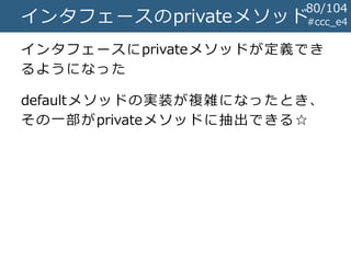 #ccc_e4インタフェースのprivateメソッド
インタフェースにprivateメソッドが定義でき
るようになった
defaultメソッドの実装が複雑になったとき、
その一部がprivateメソッドに抽出できる☆
80/104
 