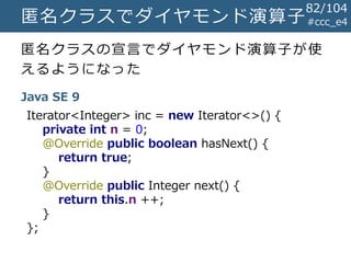 #ccc_e4匿名クラスでダイヤモンド演算子
匿名クラスの宣言でダイヤモンド演算子が使
えるようになった
Java SE 9
Iterator<Integer> inc = new Iterator<>() {
private int n = 0;
@Override public boolean hasNext() {
return true;
}
@Override public Integer next() {
return this.n ++;
}
};
82/104
 