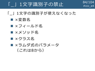 #ccc_e4「_」1文字識別子の禁止
「_」1文字の識別子が使えなくなった
 ×変数名
 ×フィールド名
 ×メソッド名
 ×クラス名
 ×ラムダ式のパラメータ
（これは8から）
84/104
 