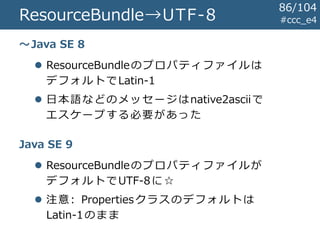 ResourceBundle→UTF-8 #ccc_e4
～Java SE 8
Java SE 9
 ResourceBundleのプロパティファイルは
デフォルトでLatin-1
 日本語などのメッセージはnative2asciiで
エスケープする必要があった
 ResourceBundleのプロパティファイルが
デフォルトでUTF-8に☆
 注意: Propertiesクラスのデフォルトは
Latin-1のまま
86/104
 
