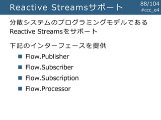 #ccc_e4Reactive Streamsサポート
分散システムのプログラミングモデルである
Reactive Streamsをサポート
下記のインターフェースを提供
 Flow.Publisher
 Flow.Subscriber
 Flow.Subscription
 Flow.Processor
88/104
 