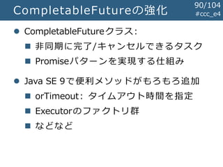 #ccc_e4CompletableFutureの強化
 CompletableFutureクラス:
 非同期に完了/キャンセルできるタスク
 Promiseパターンを実現する仕組み
 Java SE 9で便利メソッドがもろもろ追加
 orTimeout: タイムアウト時間を指定
 Executorのファクトリ群
 などなど
90/104
 