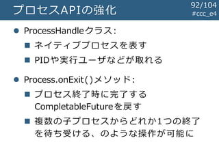 #ccc_e4プロセスAPIの強化
 ProcessHandleクラス:
 ネイティブプロセスを表す
 PIDや実行ユーザなどが取れる
 Process.onExit()メソッド:
 プロセス終了時に完了する
CompletableFutureを戻す
 複数の子プロセスからどれか1つの終了
を待ち受ける、のような操作が可能に
92/104
 