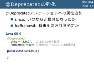 #ccc_e4@Deprecatedの強化
@Deprecatedアノテーションへの属性追加
 since: いつから非推奨になったか
 forRemoval: 将来削除される予定か
Java SE 9
@Deprecated(
since = "3.0.0", // 3.0.0から非推奨
forRemoval = ture // 未来のバージョンでは削除予定
)
public class FatOldSun {
...
}
95/104
 