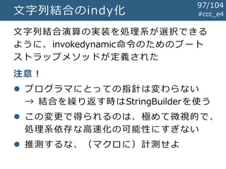 #ccc_e4文字列結合のindy化
文字列結合演算の実装を処理系が選択できる
ように、invokedynamic命令のためのブート
ストラップメソッドが定義された
注意！
 プログラマにとっての指針は変わらない
→ 結合を繰り返す時はStringBuilderを使う
 この変更で得られるのは、極めて微視的で、
処理系依存な高速化の可能性にすぎない
 推測するな、（マクロに）計測せよ
97/104
 
