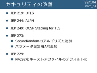 #ccc_e4セキュリティの改善
 JEP 219: DTLS
 JEP 244: ALPN
 JEP 249: OCSP Stapling for TLS
 JEP 273:
 SecureRandomのアルゴリズム追加
 パラメータ設定用API追加
 JEP 229:
 PKCS2をキーストアファイルのデフォルトに
99/104
 