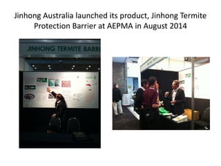 Jinhong Australia launched its product, Jinhong Termite
Protection Barrier at AEPMA in August 2014
 